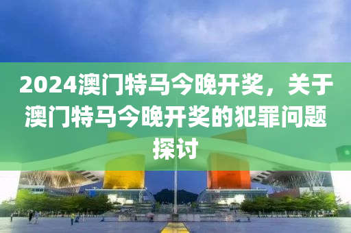 2024年澳门特马今晚,关于澳门特马今晚与违法犯罪问题的探讨